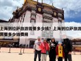 上海到拉萨旅游需要多少钱？上海到拉萨旅游需要多少钱费用