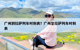 广州到拉萨列车时刻表？广州至拉萨列车时刻表