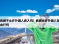 西藏不允许外国人进入吗？西藏允许外国人自由行吗