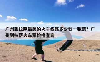 广州到拉萨最美的火车线路多少钱一张票？广州到拉萨火车票价格查询