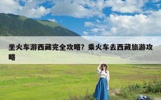 坐火车游西藏完全攻略？乘火车去西藏旅游攻略
