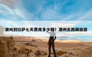 潮州到拉萨七天费用多少钱？潮州去西藏旅游