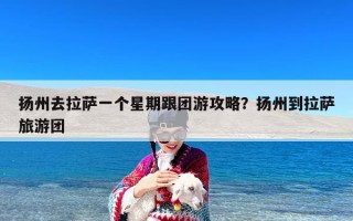 扬州去拉萨一个星期跟团游攻略？扬州到拉萨旅游团