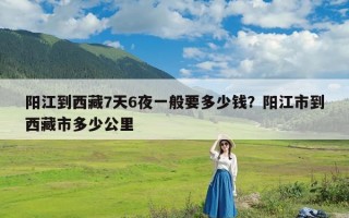 阳江到西藏7天6夜一般要多少钱？阳江市到西藏市多少公里
