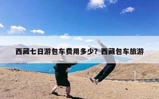 西藏七日游包车费用多少？西藏包车旅游