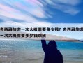 去西藏旅游一次大概需要多少钱？去西藏旅游一次大概需要多少钱跟团