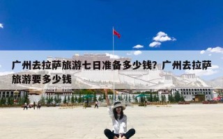广州去拉萨旅游七日准备多少钱？广州去拉萨旅游要多少钱
