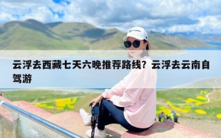 云浮去西藏七天六晚推荐路线？云浮去云南自驾游