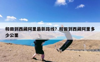 和田到西藏阿里最新路线？和田到西藏阿里多少公里