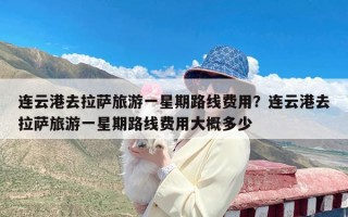 连云港去拉萨旅游一星期路线费用？连云港去拉萨旅游一星期路线费用大概多少