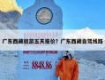 广东西藏旅游五天报价？广东西藏自驾线路