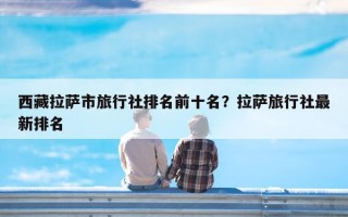 西藏拉萨市旅行社排名前十名？拉萨旅行社最新排名