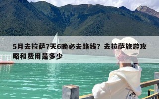 5月去拉萨7天6晚必去路线？去拉萨旅游攻略和费用是多少
