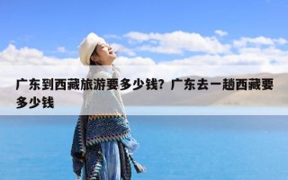 广东到西藏旅游要多少钱？广东去一趟西藏要多少钱