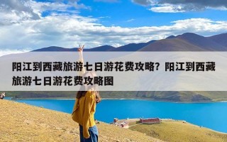 阳江到西藏旅游七日游花费攻略？阳江到西藏旅游七日游花费攻略图