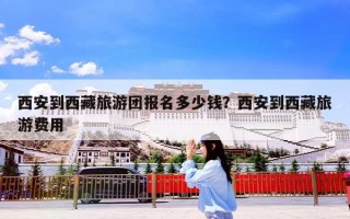 西安到西藏旅游团报名多少钱？西安到西藏旅游费用