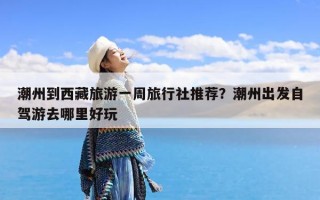 潮州到西藏旅游一周旅行社推荐？潮州出发自驾游去哪里好玩