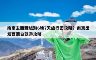 南京去西藏旅游6晚7天旅行团攻略？南京出发西藏自驾游攻略