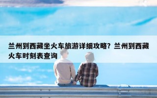 兰州到西藏坐火车旅游详细攻略？兰州到西藏火车时刻表查询