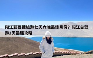 阳江到西藏旅游七天六晚最佳月份？阳江自驾游2天最强攻略