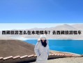 西藏旅游怎么在本地租车？去西藏旅游租车
