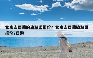 北京去西藏的旅游团报价？北京去西藏旅游团报价7日游