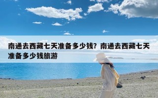 南通去西藏七天准备多少钱？南通去西藏七天准备多少钱旅游