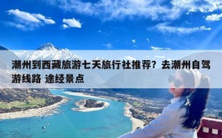 潮州到西藏旅游七天旅行社推荐？去潮州自驾游线路 途经景点