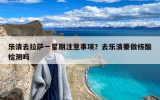 乐清去拉萨一星期注意事项？去乐清要做核酸检测吗