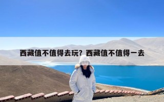 西藏值不值得去玩？西藏值不值得一去