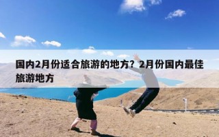 国内2月份适合旅游的地方？2月份国内最佳旅游地方
