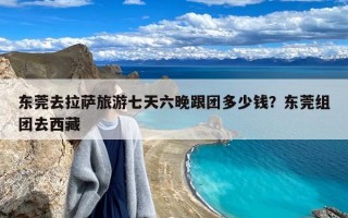 东莞去拉萨旅游七天六晚跟团多少钱？东莞组团去西藏