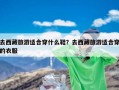 去西藏旅游适合穿什么鞋？去西藏旅游适合穿的衣服