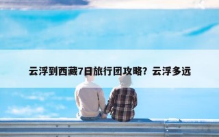 云浮到西藏7日旅行团攻略？云浮多远