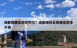 成都西藏旅游团购价？成都跟团去西藏旅游多少钱