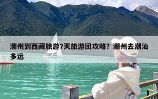 潮州到西藏旅游7天旅游团攻略？潮州去潮汕多远