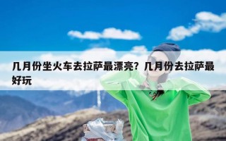 几月份坐火车去拉萨最漂亮？几月份去拉萨最好玩