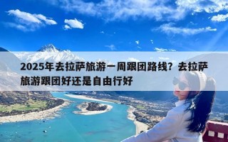 2025年去拉萨旅游一周跟团路线？去拉萨旅游跟团好还是自由行好