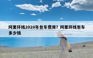 阿里环线2020年包车费用？阿里环线包车多少钱