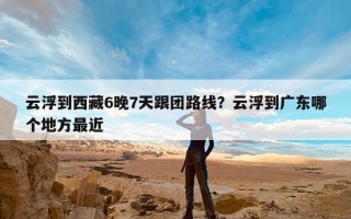 云浮到西藏6晚7天跟团路线？云浮到广东哪个地方最近