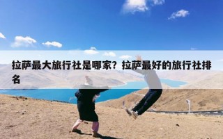 拉萨最大旅行社是哪家？拉萨最好的旅行社排名