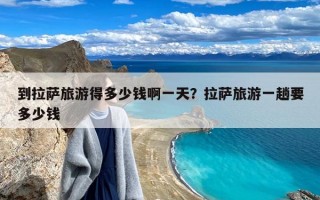 到拉萨旅游得多少钱啊一天？拉萨旅游一趟要多少钱