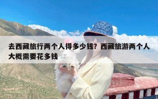 去西藏旅行两个人得多少钱？西藏旅游两个人大概需要花多钱