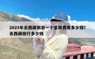 2025年去西藏旅游一个星期费用多少钱？去西藏旅行多少钱