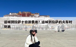 运城到拉萨十日游费用？运城到拉萨的火车时刻表