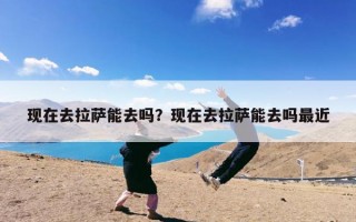 现在去拉萨能去吗？现在去拉萨能去吗最近