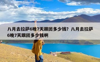 八月去拉萨6晚7天跟团多少钱？八月去拉萨6晚7天跟团多少钱啊