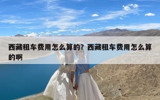 西藏租车费用怎么算的？西藏租车费用怎么算的啊
