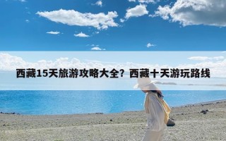 西藏15天旅游攻略大全？西藏十天游玩路线