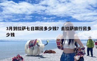 3月到拉萨七日跟团多少钱？去拉萨旅行团多少钱